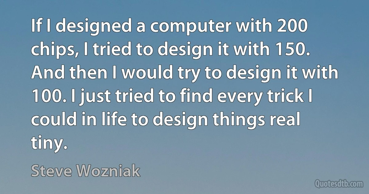 If I designed a computer with 200 chips, I tried to design it with 150. And then I would try to design it with 100. I just tried to find every trick I could in life to design things real tiny. (Steve Wozniak)