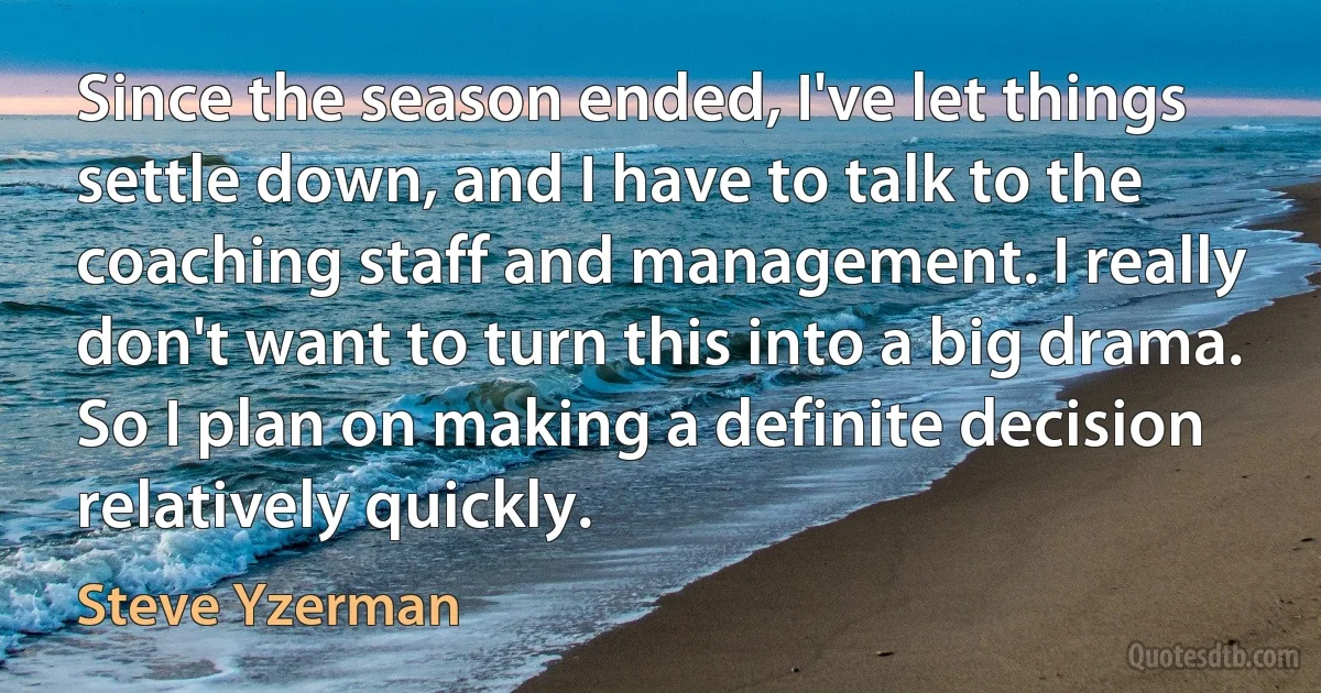 Since the season ended, I've let things settle down, and I have to talk to the coaching staff and management. I really don't want to turn this into a big drama. So I plan on making a definite decision relatively quickly. (Steve Yzerman)