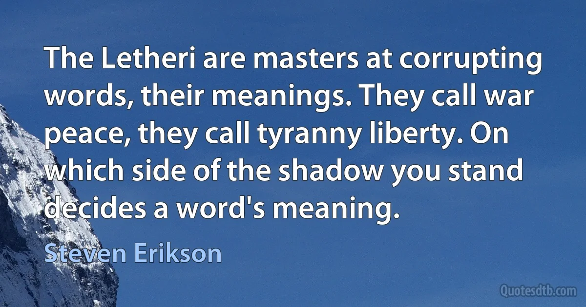 The Letheri are masters at corrupting words, their meanings. They call war peace, they call tyranny liberty. On which side of the shadow you stand decides a word's meaning. (Steven Erikson)