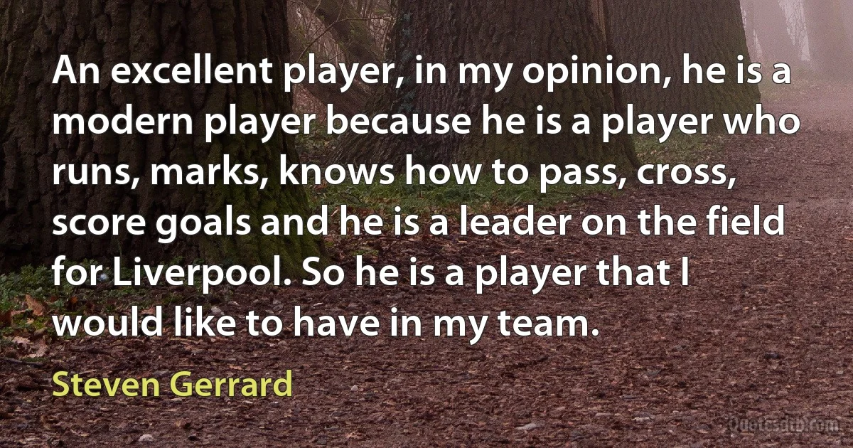 An excellent player, in my opinion, he is a modern player because he is a player who runs, marks, knows how to pass, cross, score goals and he is a leader on the field for Liverpool. So he is a player that I would like to have in my team. (Steven Gerrard)