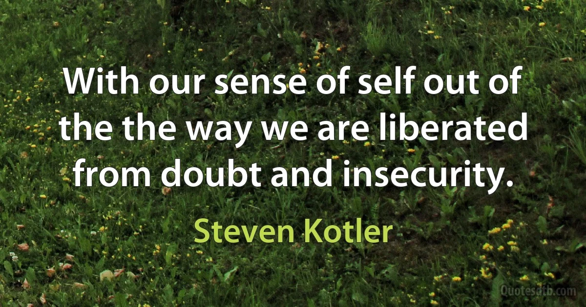 With our sense of self out of the the way we are liberated from doubt and insecurity. (Steven Kotler)