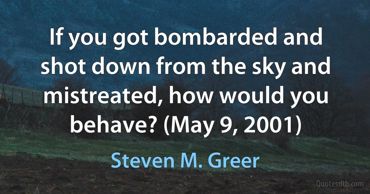 If you got bombarded and shot down from the sky and mistreated, how would you behave? (May 9, 2001) (Steven M. Greer)