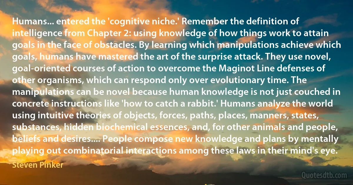 Humans... entered the 'cognitive niche.' Remember the definition of intelligence from Chapter 2: using knowledge of how things work to attain goals in the face of obstacles. By learning which manipulations achieve which goals, humans have mastered the art of the surprise attack. They use novel, goal-oriented courses of action to overcome the Maginot Line defenses of other organisms, which can respond only over evolutionary time. The manipulations can be novel because human knowledge is not just couched in concrete instructions like 'how to catch a rabbit.' Humans analyze the world using intuitive theories of objects, forces, paths, places, manners, states, substances, hidden biochemical essences, and, for other animals and people, beliefs and desires.... People compose new knowledge and plans by mentally playing out combinatorial interactions among these laws in their mind's eye. (Steven Pinker)