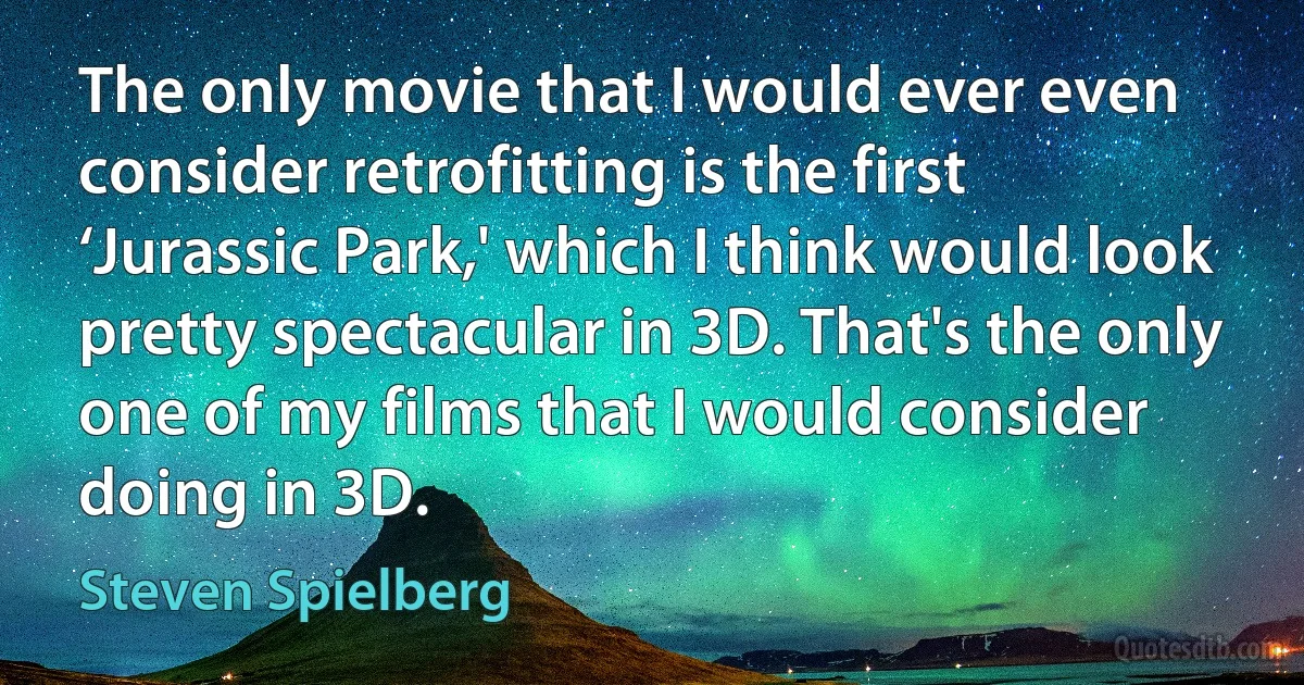 The only movie that I would ever even consider retrofitting is the first ‘Jurassic Park,' which I think would look pretty spectacular in 3D. That's the only one of my films that I would consider doing in 3D. (Steven Spielberg)