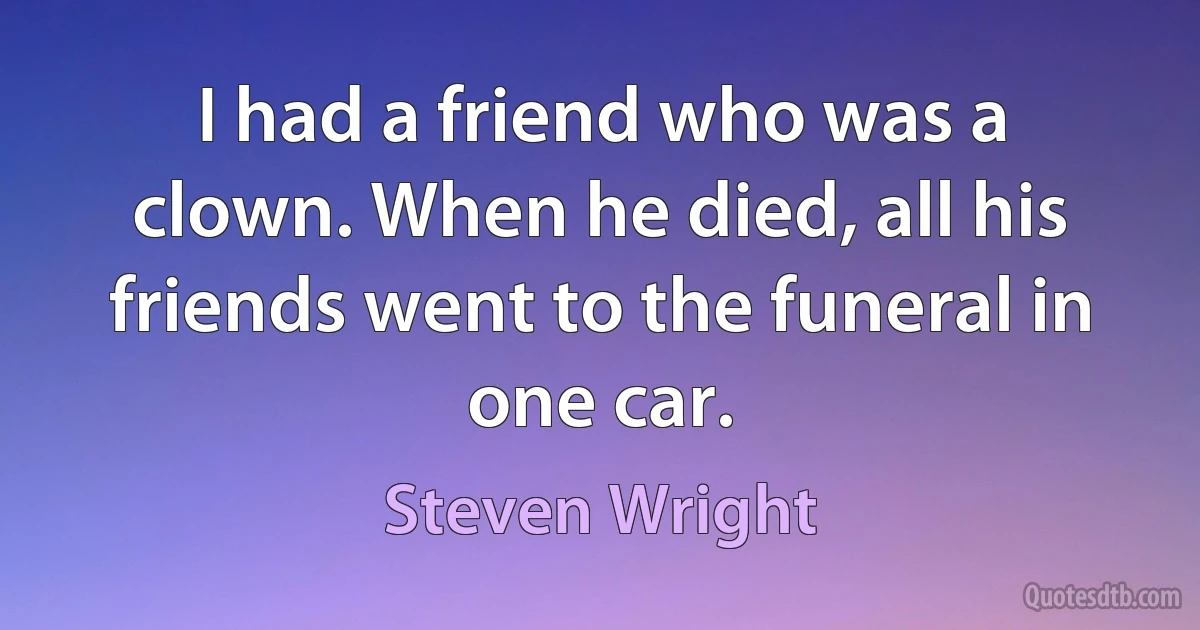 I had a friend who was a clown. When he died, all his friends went to the funeral in one car. (Steven Wright)