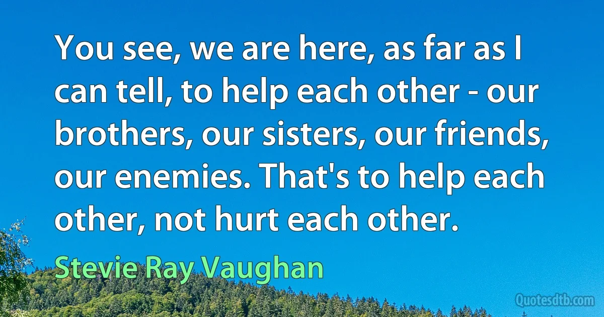 You see, we are here, as far as I can tell, to help each other - our brothers, our sisters, our friends, our enemies. That's to help each other, not hurt each other. (Stevie Ray Vaughan)