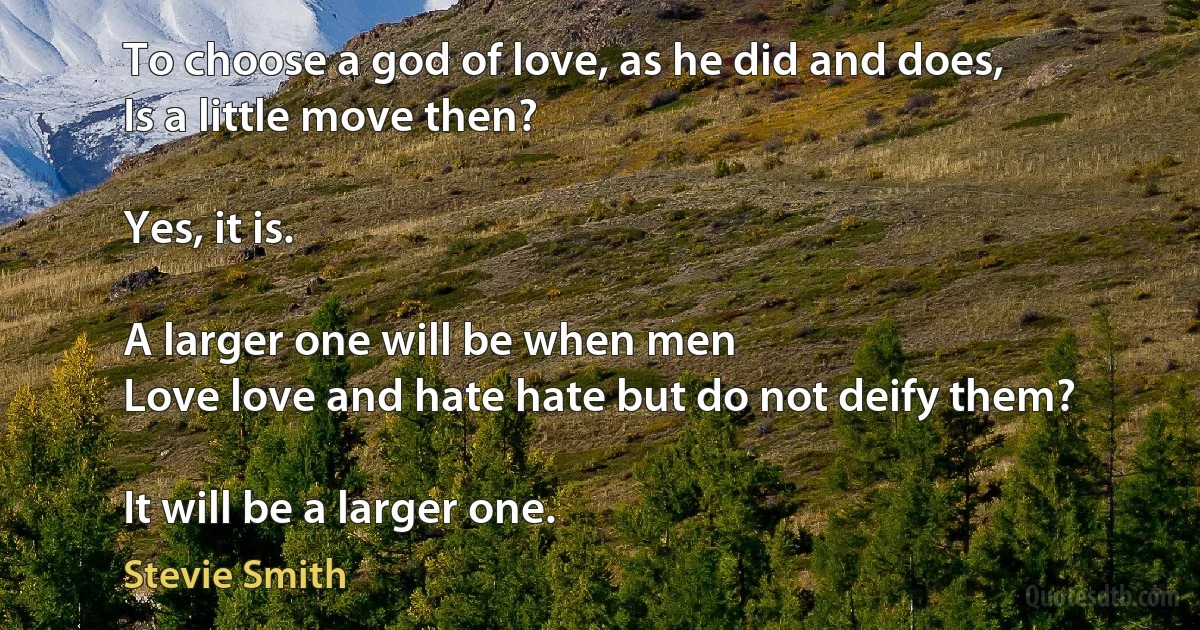 To choose a god of love, as he did and does,
Is a little move then?

Yes, it is.

A larger one will be when men
Love love and hate hate but do not deify them?

It will be a larger one. (Stevie Smith)