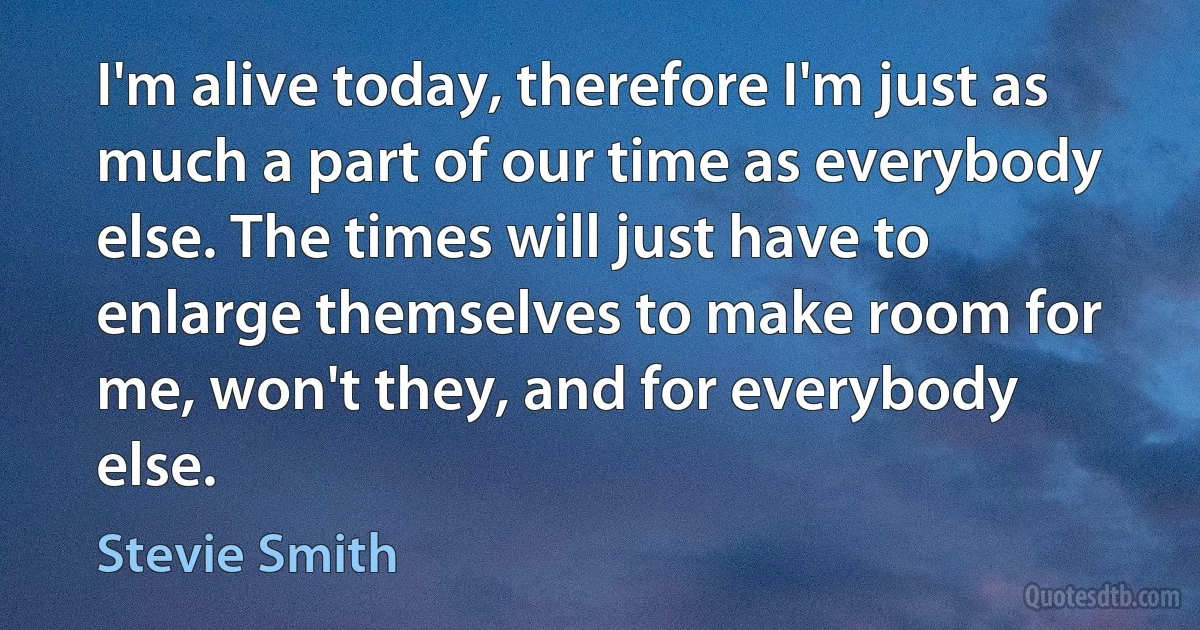 I'm alive today, therefore I'm just as much a part of our time as everybody else. The times will just have to enlarge themselves to make room for me, won't they, and for everybody else. (Stevie Smith)