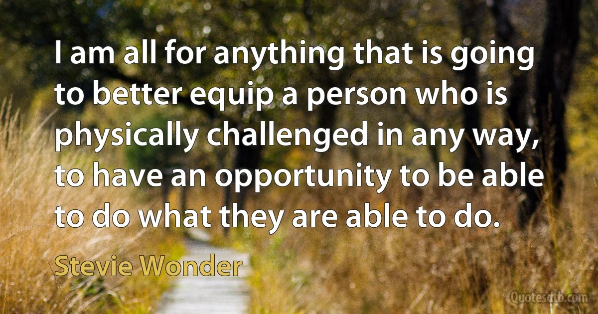 I am all for anything that is going to better equip a person who is physically challenged in any way, to have an opportunity to be able to do what they are able to do. (Stevie Wonder)