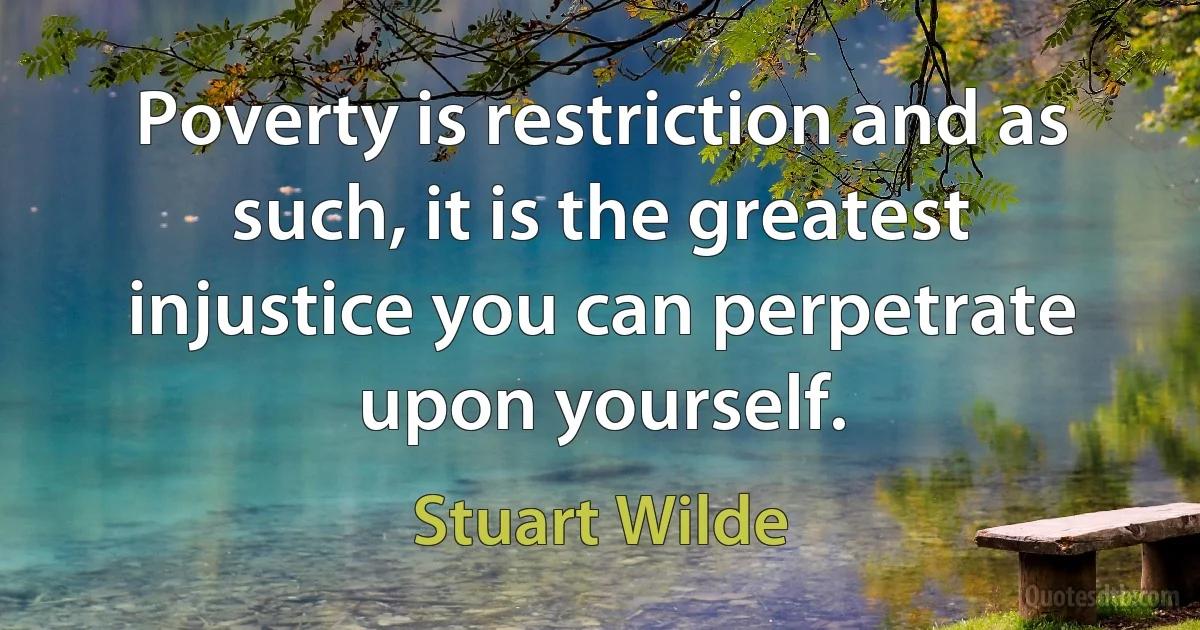 Poverty is restriction and as such, it is the greatest injustice you can perpetrate upon yourself. (Stuart Wilde)