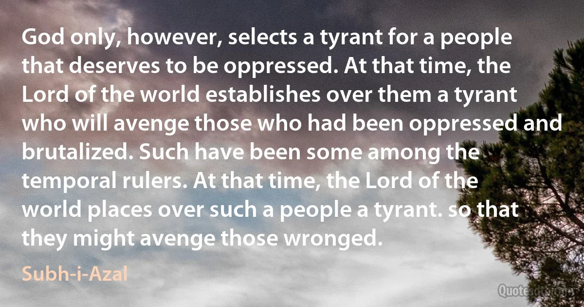 God only, however, selects a tyrant for a people that deserves to be oppressed. At that time, the Lord of the world establishes over them a tyrant who will avenge those who had been oppressed and brutalized. Such have been some among the temporal rulers. At that time, the Lord of the world places over such a people a tyrant. so that they might avenge those wronged. (Subh-i-Azal)