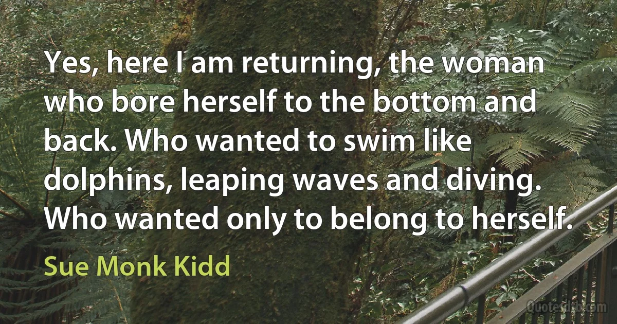 Yes, here I am returning, the woman who bore herself to the bottom and back. Who wanted to swim like dolphins, leaping waves and diving. Who wanted only to belong to herself. (Sue Monk Kidd)