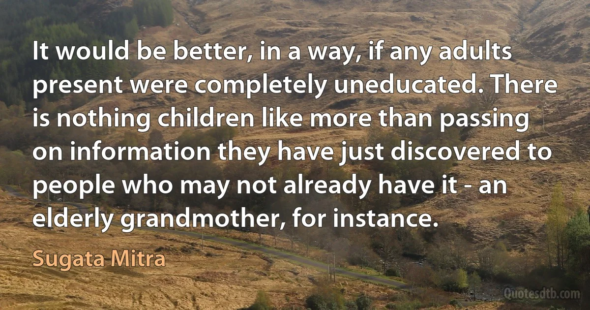 It would be better, in a way, if any adults present were completely uneducated. There is nothing children like more than passing on information they have just discovered to people who may not already have it - an elderly grandmother, for instance. (Sugata Mitra)