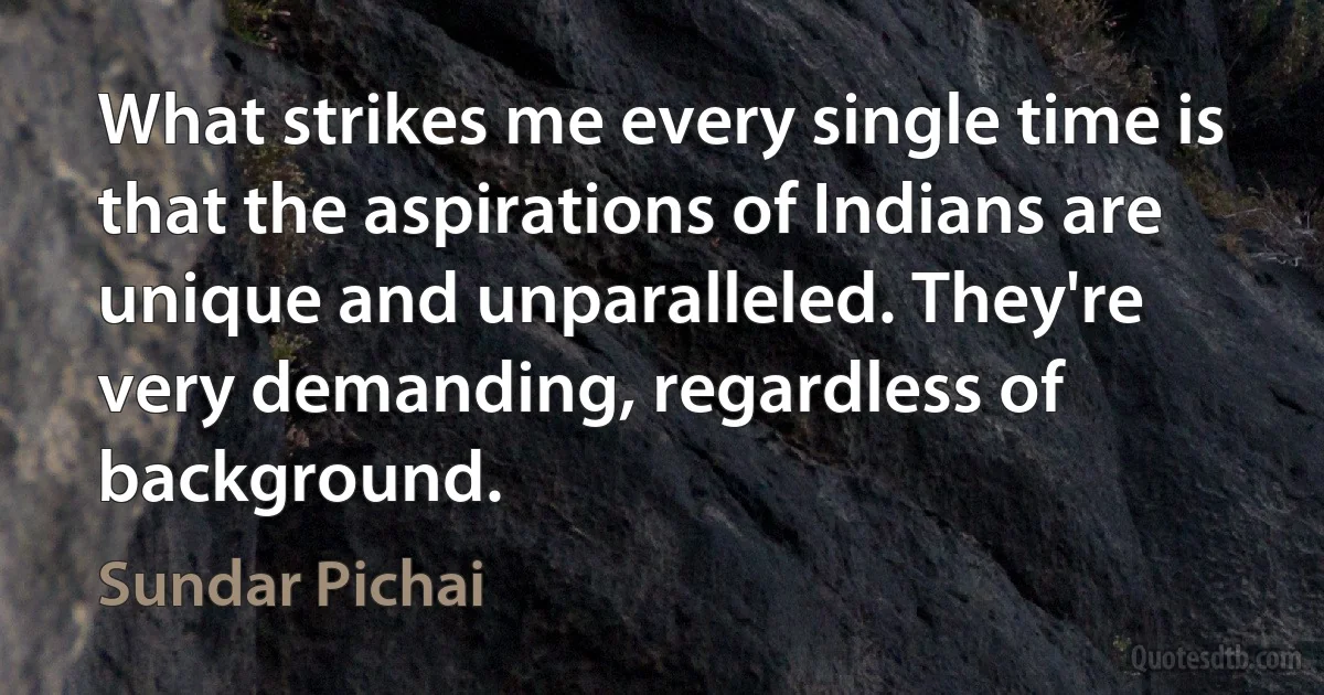 What strikes me every single time is that the aspirations of Indians are unique and unparalleled. They're very demanding, regardless of background. (Sundar Pichai)