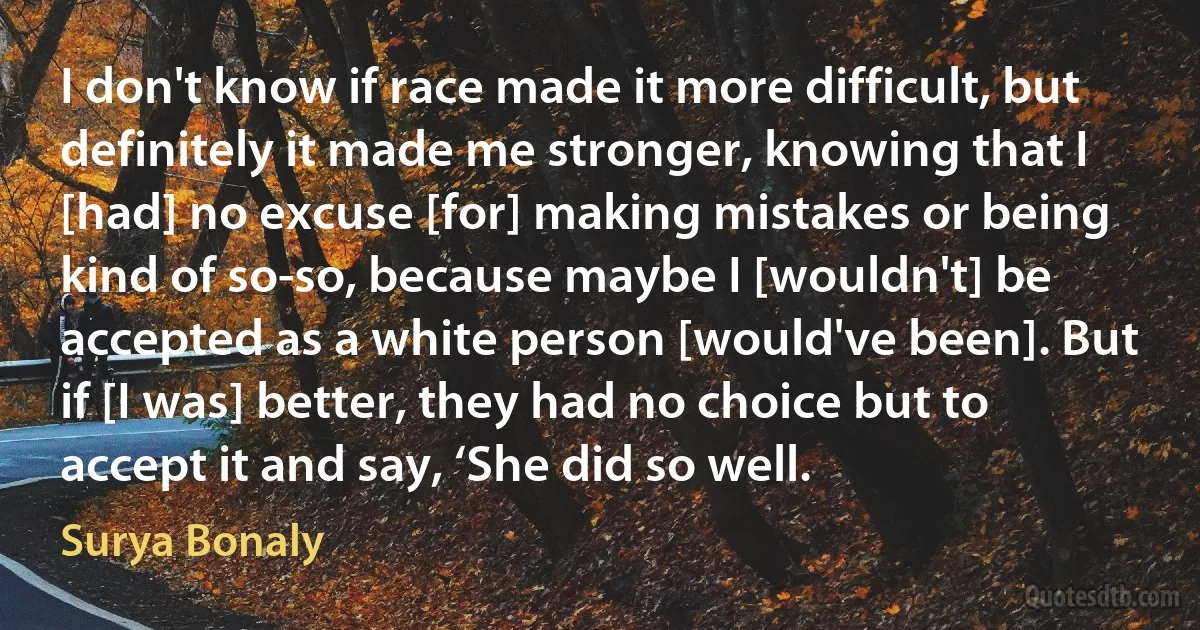 I don't know if race made it more difficult, but definitely it made me stronger, knowing that I [had] no excuse [for] making mistakes or being kind of so-so, because maybe I [wouldn't] be accepted as a white person [would've been]. But if [I was] better, they had no choice but to accept it and say, ‘She did so well. (Surya Bonaly)