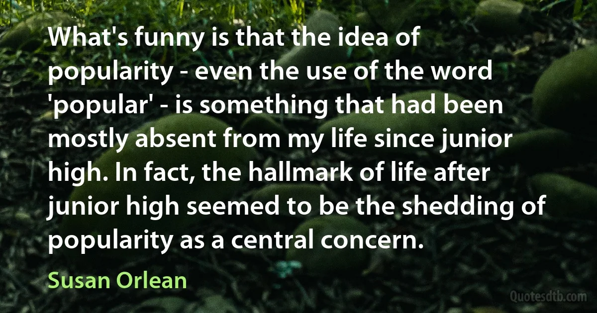 What's funny is that the idea of popularity - even the use of the word 'popular' - is something that had been mostly absent from my life since junior high. In fact, the hallmark of life after junior high seemed to be the shedding of popularity as a central concern. (Susan Orlean)