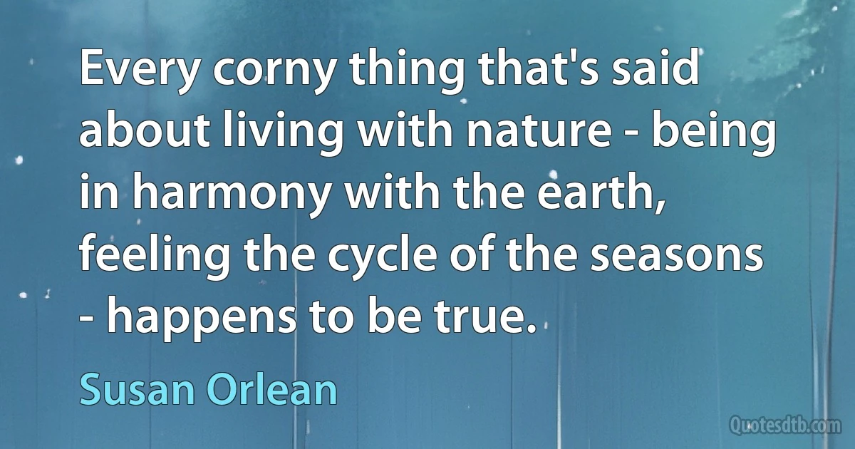 Every corny thing that's said about living with nature - being in harmony with the earth, feeling the cycle of the seasons - happens to be true. (Susan Orlean)