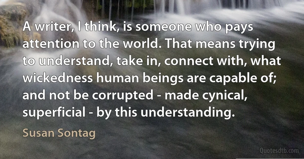 A writer, I think, is someone who pays attention to the world. That means trying to understand, take in, connect with, what wickedness human beings are capable of; and not be corrupted - made cynical, superficial - by this understanding. (Susan Sontag)