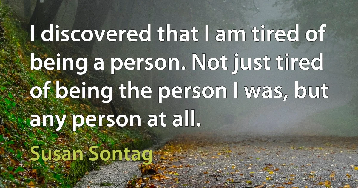 I discovered that I am tired of being a person. Not just tired of being the person I was, but any person at all. (Susan Sontag)