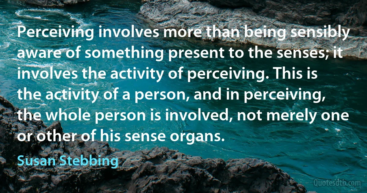 Perceiving involves more than being sensibly aware of something present to the senses; it involves the activity of perceiving. This is the activity of a person, and in perceiving, the whole person is involved, not merely one or other of his sense organs. (Susan Stebbing)