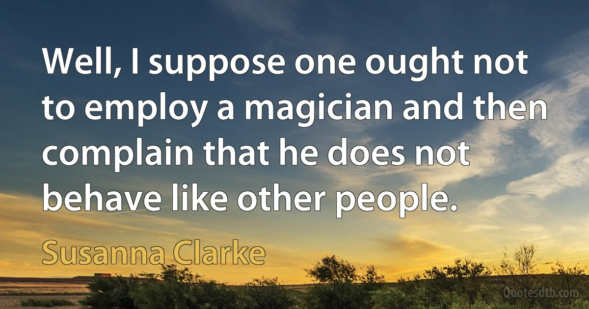 Well, I suppose one ought not to employ a magician and then complain that he does not behave like other people. (Susanna Clarke)