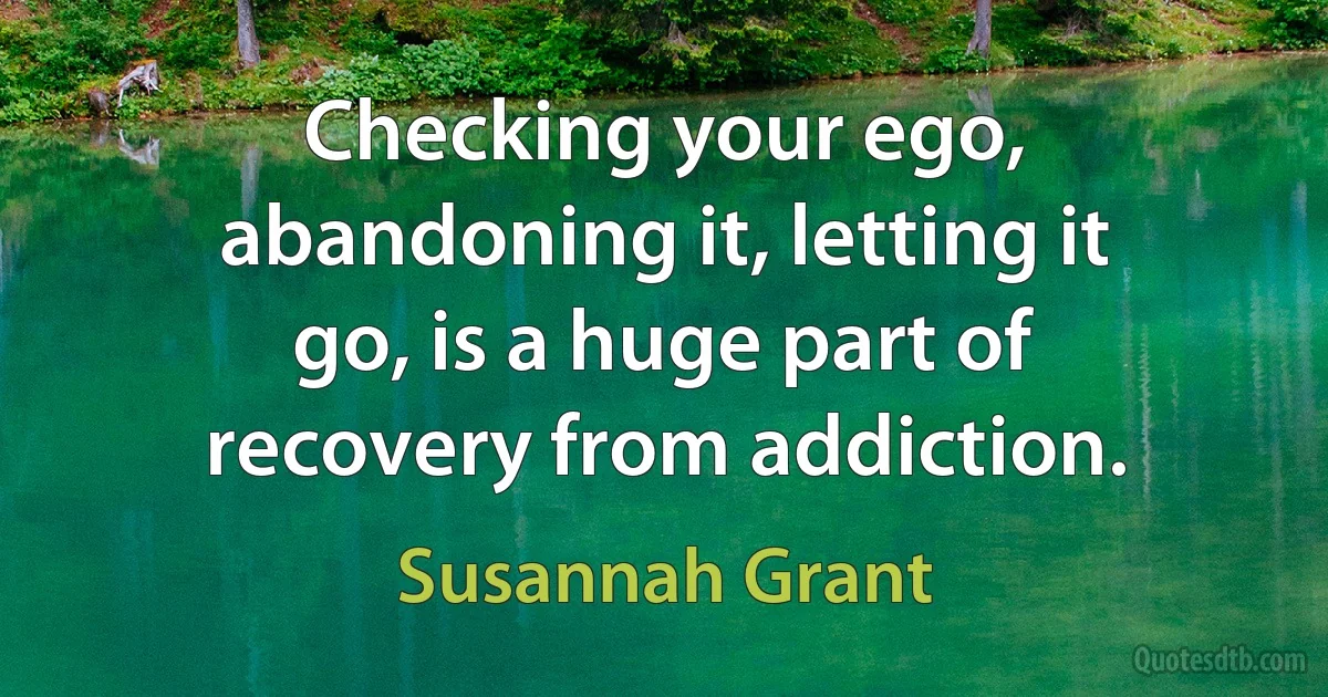 Checking your ego, abandoning it, letting it go, is a huge part of recovery from addiction. (Susannah Grant)