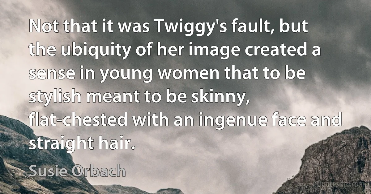 Not that it was Twiggy's fault, but the ubiquity of her image created a sense in young women that to be stylish meant to be skinny, flat-chested with an ingenue face and straight hair. (Susie Orbach)