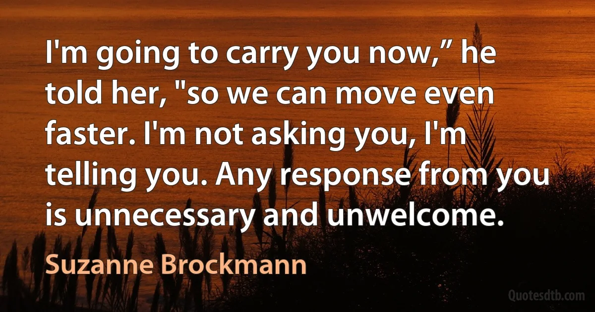 I'm going to carry you now,” he told her, "so we can move even faster. I'm not asking you, I'm telling you. Any response from you is unnecessary and unwelcome. (Suzanne Brockmann)