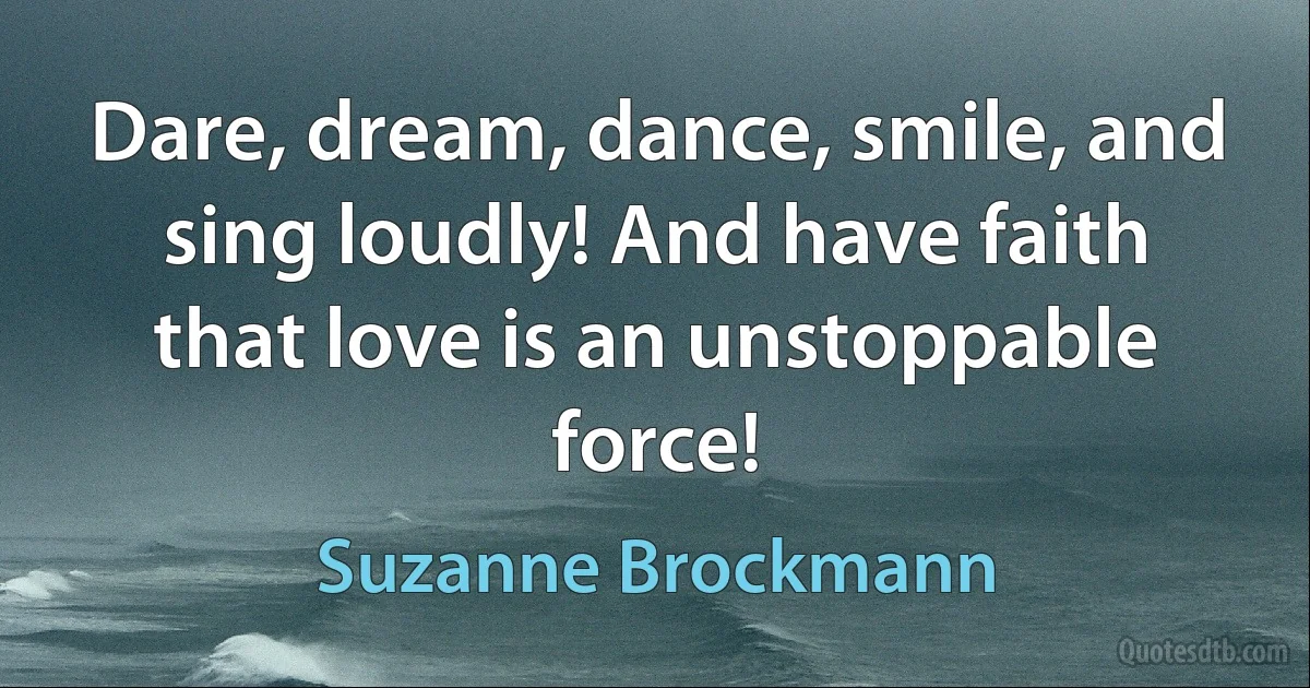 Dare, dream, dance, smile, and sing loudly! And have faith that love is an unstoppable force! (Suzanne Brockmann)