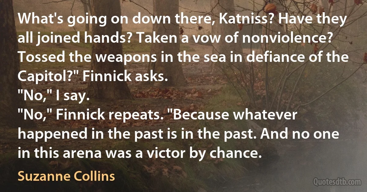 What's going on down there, Katniss? Have they all joined hands? Taken a vow of nonviolence? Tossed the weapons in the sea in defiance of the Capitol?" Finnick asks.
"No," I say.
"No," Finnick repeats. "Because whatever happened in the past is in the past. And no one in this arena was a victor by chance. (Suzanne Collins)