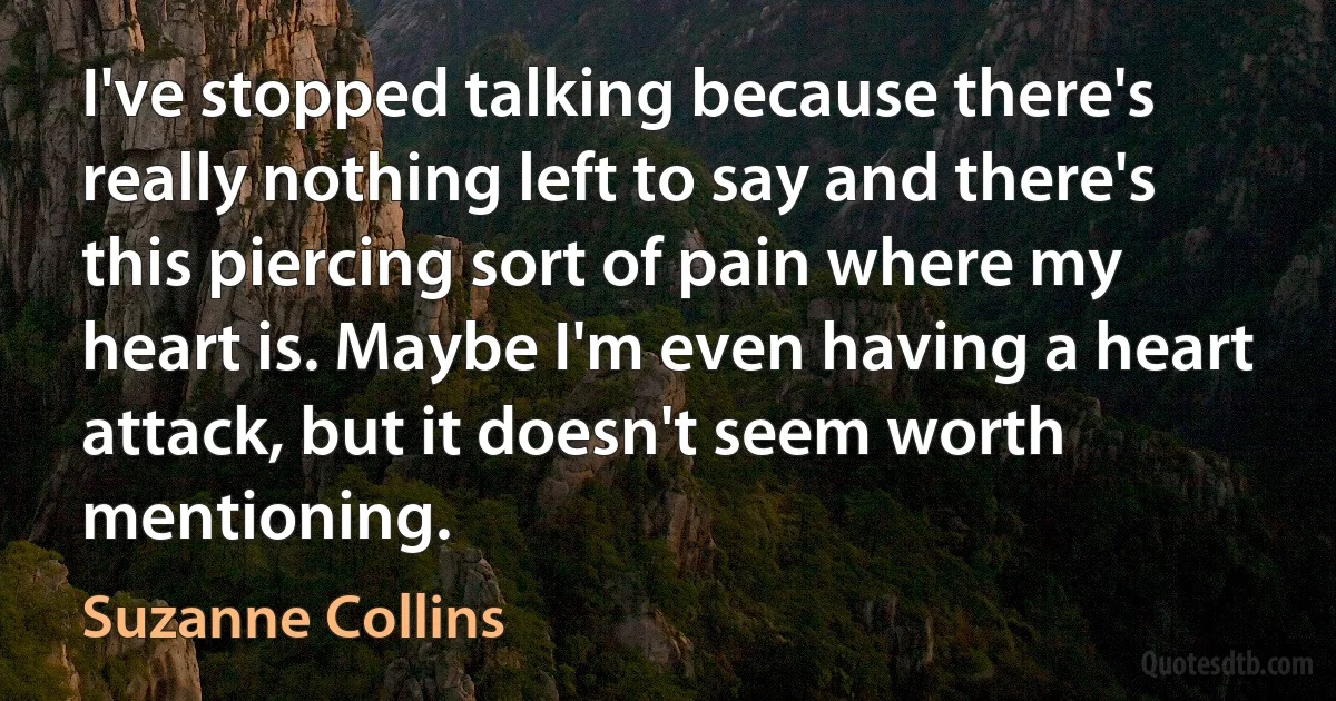 I've stopped talking because there's really nothing left to say and there's this piercing sort of pain where my heart is. Maybe I'm even having a heart attack, but it doesn't seem worth mentioning. (Suzanne Collins)