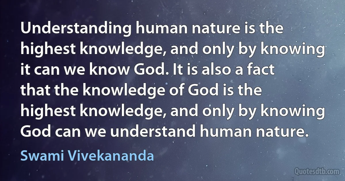 Understanding human nature is the highest knowledge, and only by knowing it can we know God. It is also a fact that the knowledge of God is the highest knowledge, and only by knowing God can we understand human nature. (Swami Vivekananda)