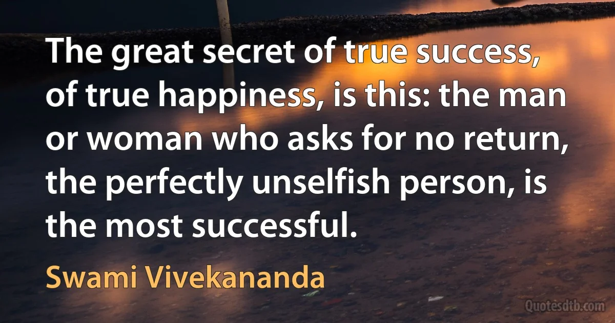 The great secret of true success, of true happiness, is this: the man or woman who asks for no return, the perfectly unselfish person, is the most successful. (Swami Vivekananda)