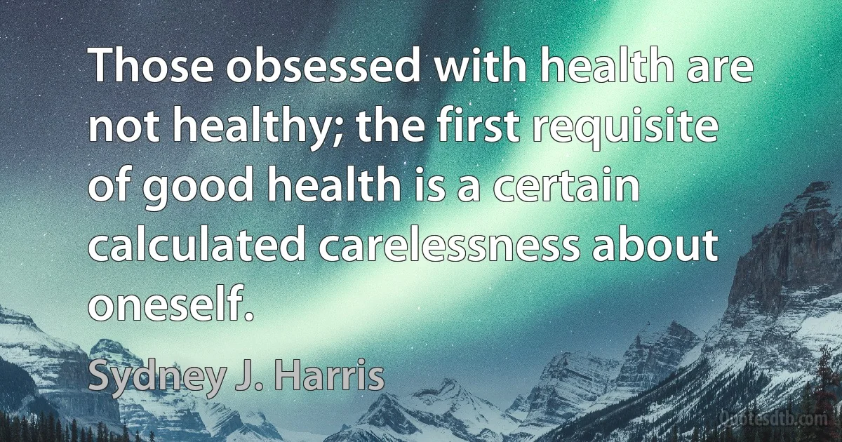 Those obsessed with health are not healthy; the first requisite of good health is a certain calculated carelessness about oneself. (Sydney J. Harris)