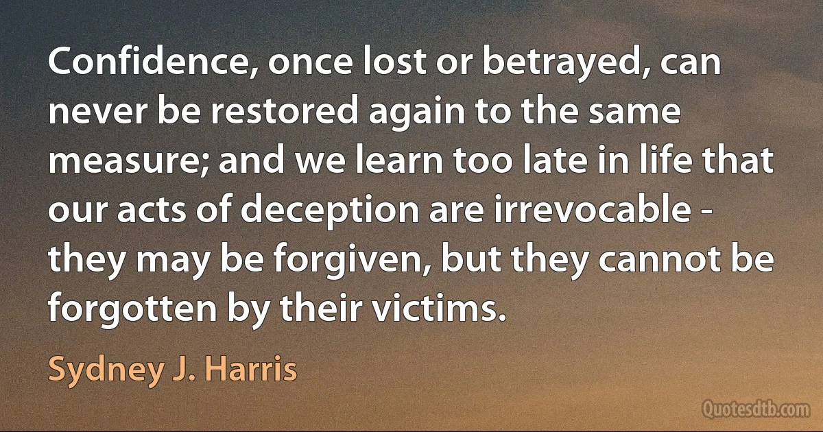 Confidence, once lost or betrayed, can never be restored again to the same measure; and we learn too late in life that our acts of deception are irrevocable - they may be forgiven, but they cannot be forgotten by their victims. (Sydney J. Harris)