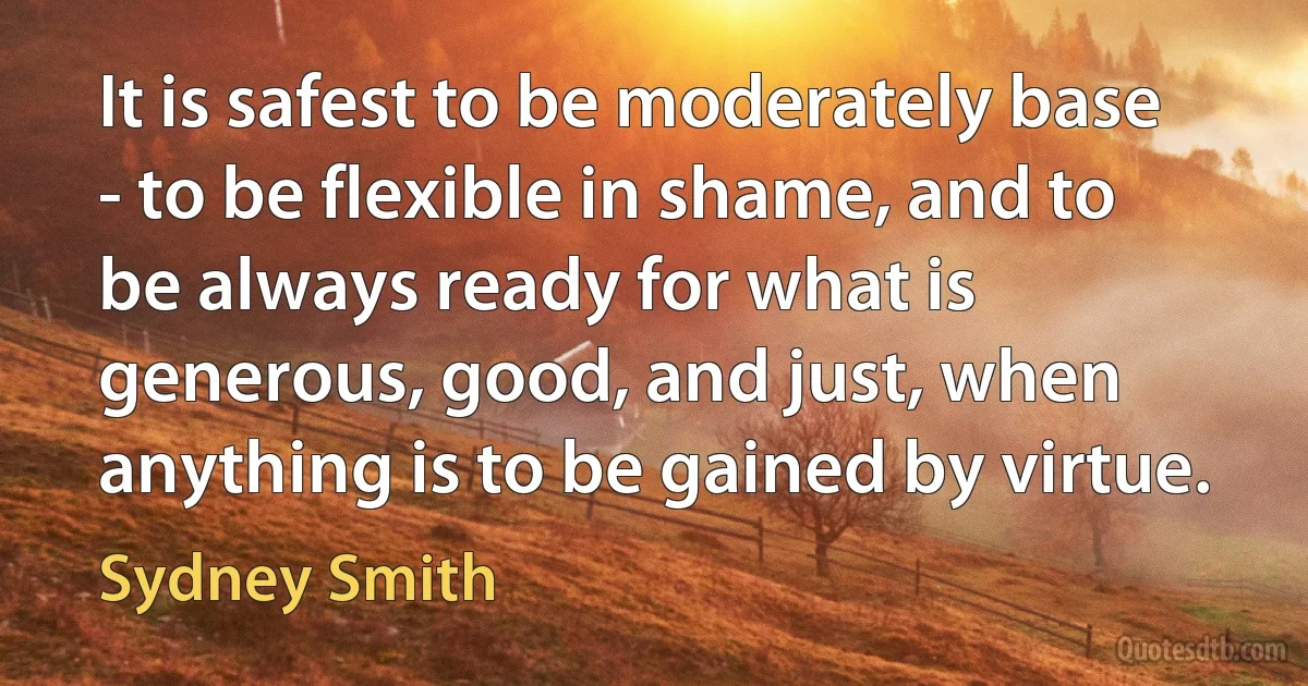 It is safest to be moderately base - to be flexible in shame, and to be always ready for what is generous, good, and just, when anything is to be gained by virtue. (Sydney Smith)