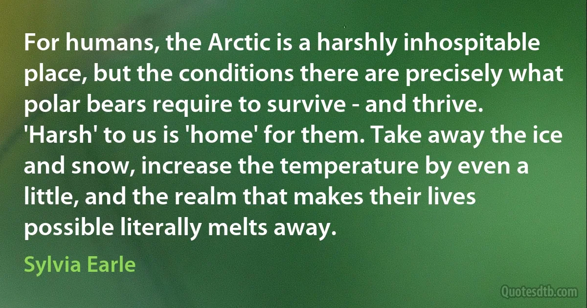 For humans, the Arctic is a harshly inhospitable place, but the conditions there are precisely what polar bears require to survive - and thrive. 'Harsh' to us is 'home' for them. Take away the ice and snow, increase the temperature by even a little, and the realm that makes their lives possible literally melts away. (Sylvia Earle)