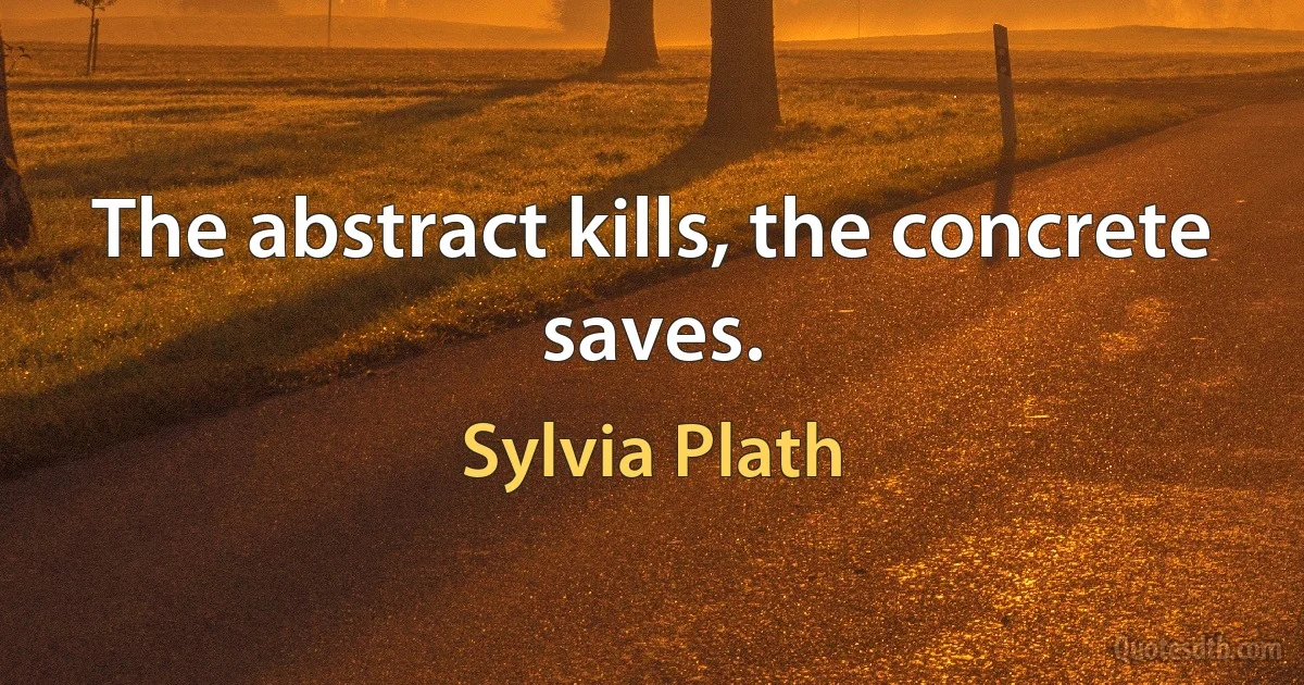 The abstract kills, the concrete saves. (Sylvia Plath)