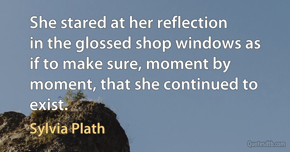 She stared at her reflection in the glossed shop windows as if to make sure, moment by moment, that she continued to exist. (Sylvia Plath)