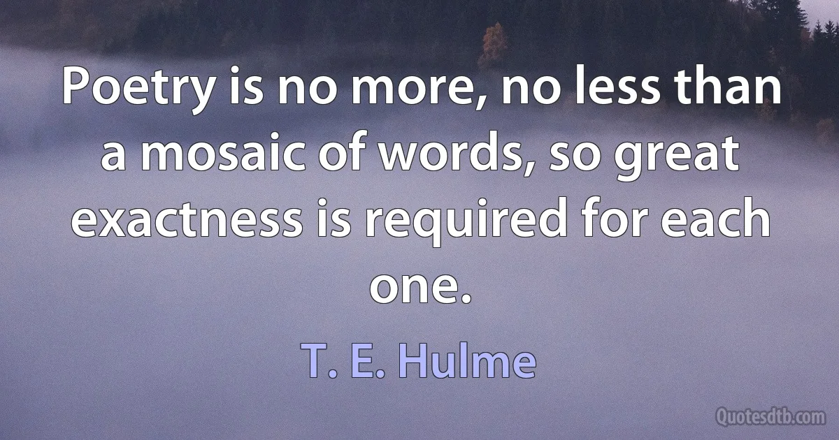 Poetry is no more, no less than a mosaic of words, so great exactness is required for each one. (T. E. Hulme)