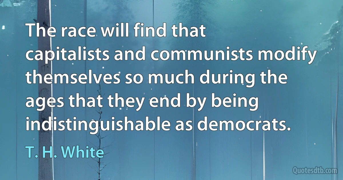 The race will find that capitalists and communists modify themselves so much during the ages that they end by being indistinguishable as democrats. (T. H. White)