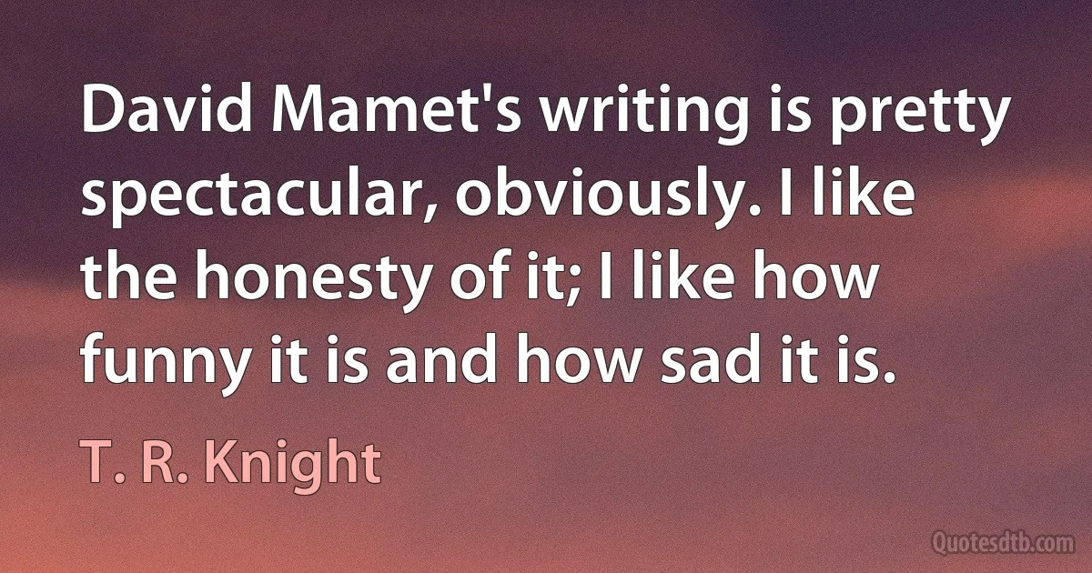 David Mamet's writing is pretty spectacular, obviously. I like the honesty of it; I like how funny it is and how sad it is. (T. R. Knight)