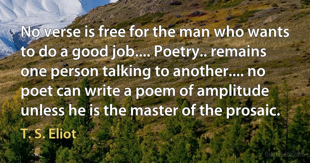 No verse is free for the man who wants to do a good job.... Poetry.. remains one person talking to another.... no poet can write a poem of amplitude unless he is the master of the prosaic. (T. S. Eliot)