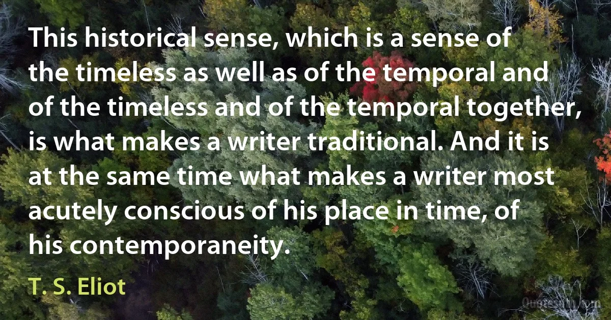 This historical sense, which is a sense of the timeless as well as of the temporal and of the timeless and of the temporal together, is what makes a writer traditional. And it is at the same time what makes a writer most acutely conscious of his place in time, of his contemporaneity. (T. S. Eliot)