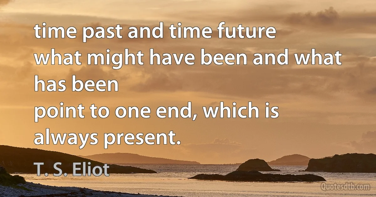 time past and time future
what might have been and what has been
point to one end, which is always present. (T. S. Eliot)