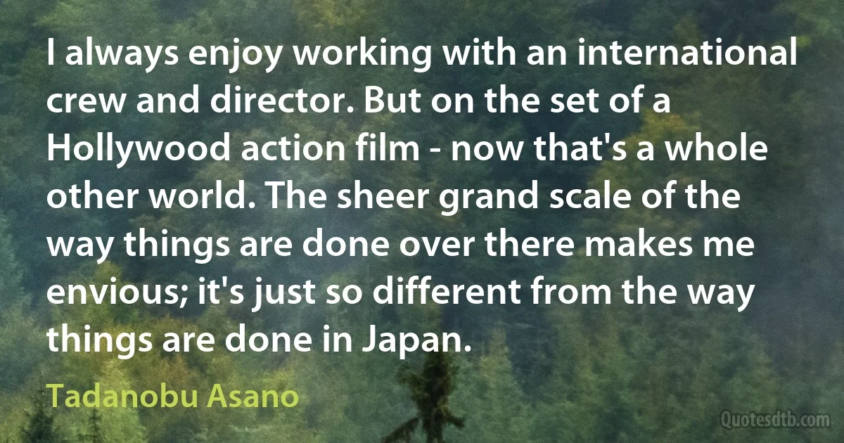 I always enjoy working with an international crew and director. But on the set of a Hollywood action film - now that's a whole other world. The sheer grand scale of the way things are done over there makes me envious; it's just so different from the way things are done in Japan. (Tadanobu Asano)