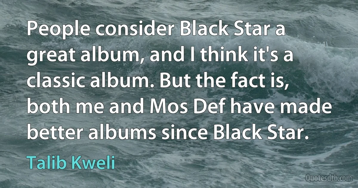 People consider Black Star a great album, and I think it's a classic album. But the fact is, both me and Mos Def have made better albums since Black Star. (Talib Kweli)