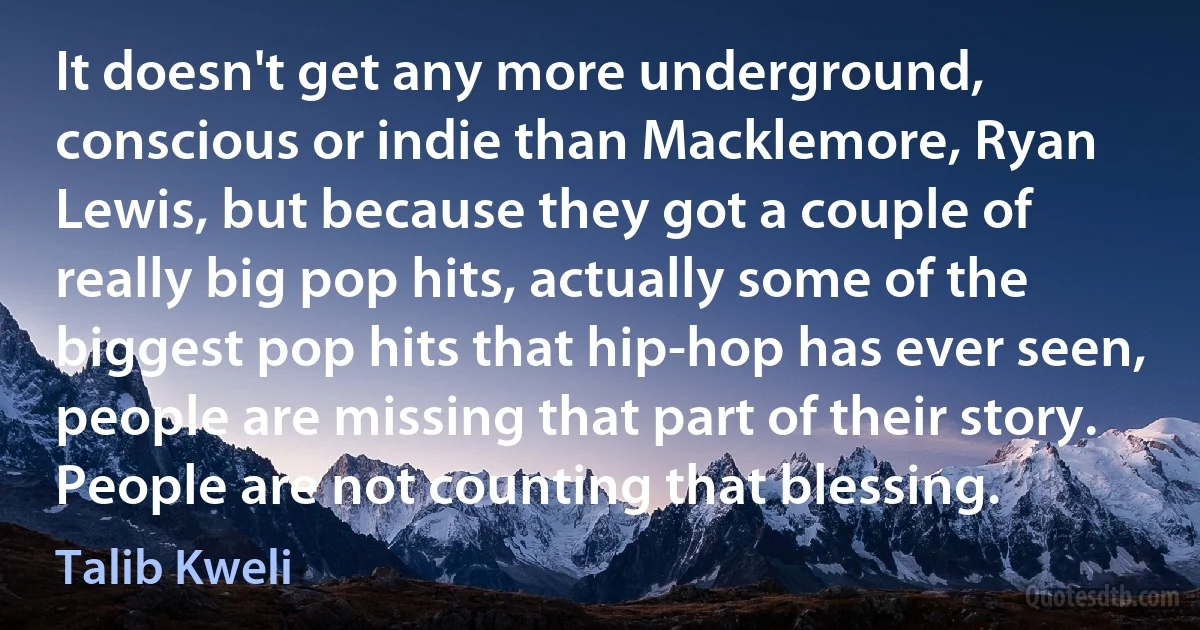 It doesn't get any more underground, conscious or indie than Macklemore, Ryan Lewis, but because they got a couple of really big pop hits, actually some of the biggest pop hits that hip-hop has ever seen, people are missing that part of their story. People are not counting that blessing. (Talib Kweli)