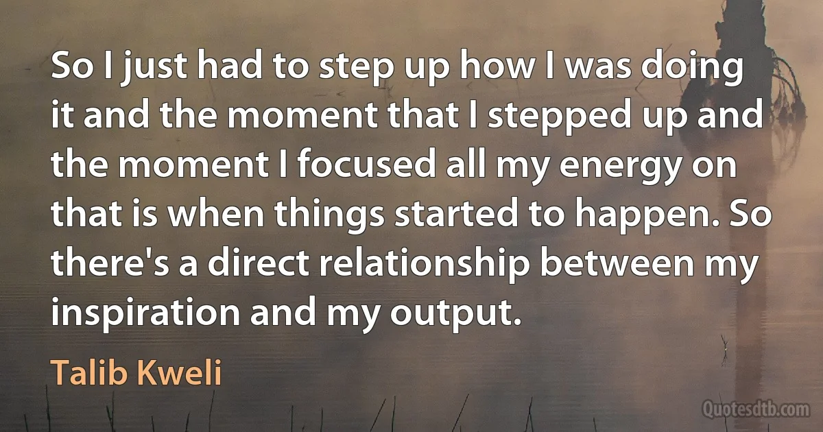 So I just had to step up how I was doing it and the moment that I stepped up and the moment I focused all my energy on that is when things started to happen. So there's a direct relationship between my inspiration and my output. (Talib Kweli)