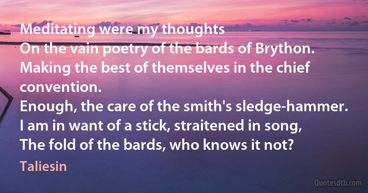 Meditating were my thoughts
On the vain poetry of the bards of Brython.
Making the best of themselves in the chief convention.
Enough, the care of the smith's sledge-hammer.
I am in want of a stick, straitened in song,
The fold of the bards, who knows it not? (Taliesin)